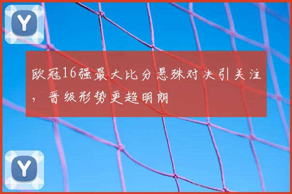 欧冠16强最大比分悬殊对决引关注,晋级形势更趋明朗