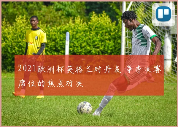 2021欧洲杯英格兰对丹麦 争夺决赛席位的焦点对决