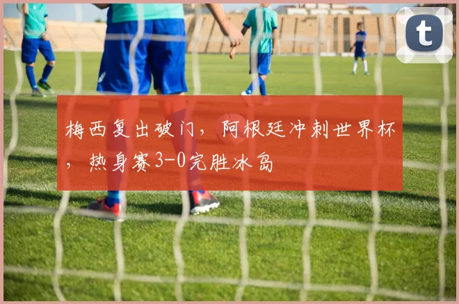 梅西复出破门,阿根廷冲刺世界杯,热身赛3-0完胜冰岛