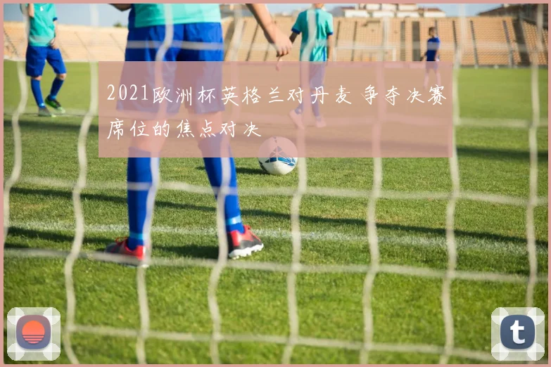 2021欧洲杯英格兰对丹麦 争夺决赛席位的焦点对决