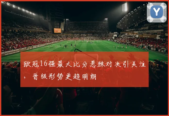 欧冠16强最大比分悬殊对决引关注，晋级形势更趋明朗
