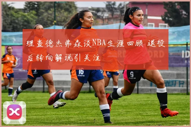 理查德杰弗森谈NBA生涯回顾 退役后转向解说引关注