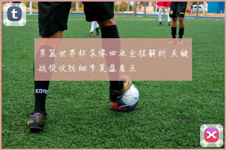 男篮世界杯录像回放全程解析 关键战役攻防细节复盘看点