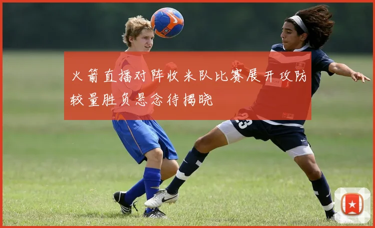 火箭直播对阵收米队比赛展开攻防较量胜负悬念待揭晓