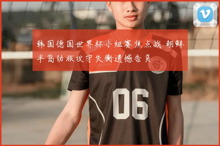 韩国德国世界杯小组赛焦点战 朝鲜半岛劲旅攻守失衡遗憾告负