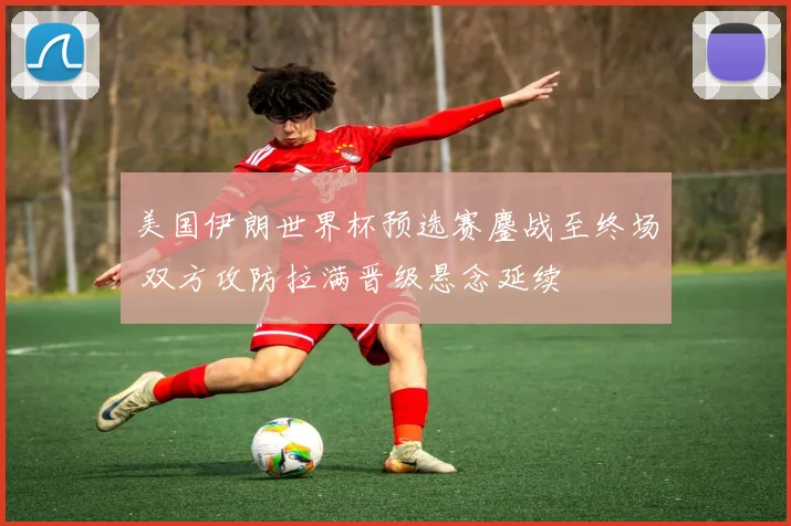 美国伊朗世界杯预选赛鏖战至终场 双方攻防拉满晋级悬念延续