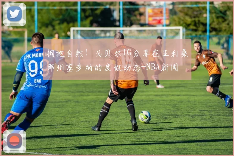 拥抱自然！戈贝尔IG分享在亚利桑那州塞多纳的度假动态-NBA新闻