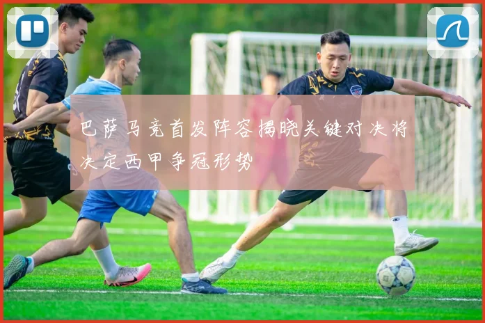 巴萨马竞首发阵容揭晓关键对决将决定西甲争冠形势