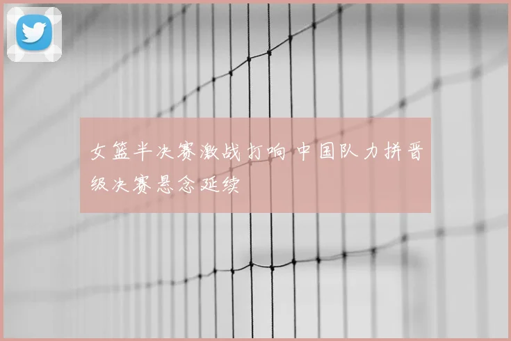 女篮半决赛激战打响 中国队力拼晋级决赛悬念延续