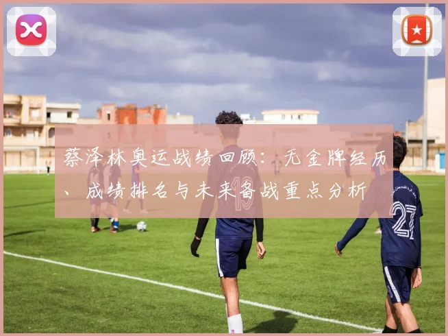 蔡泽林奥运战绩回顾：无金牌经历、成绩排名与未来备战重点分析