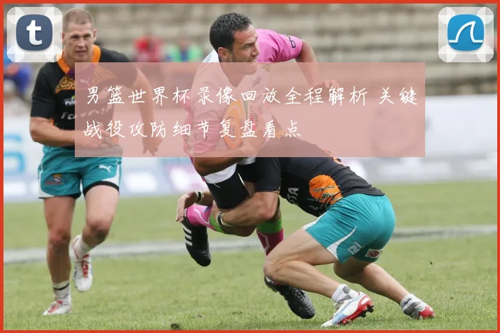 男篮世界杯录像回放全程解析 关键战役攻防细节复盘看点