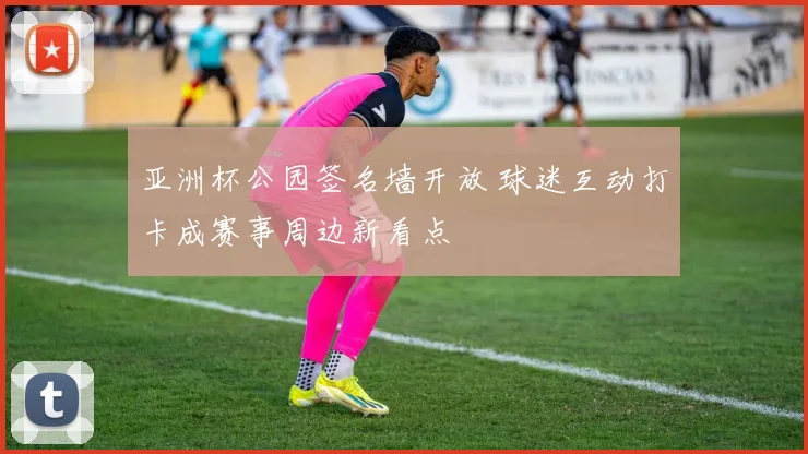 亚洲杯公园签名墙开放 球迷互动打卡成赛事周边新看点