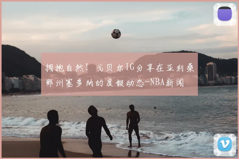 拥抱自然！戈贝尔IG分享在亚利桑那州塞多纳的度假动态-NBA新闻