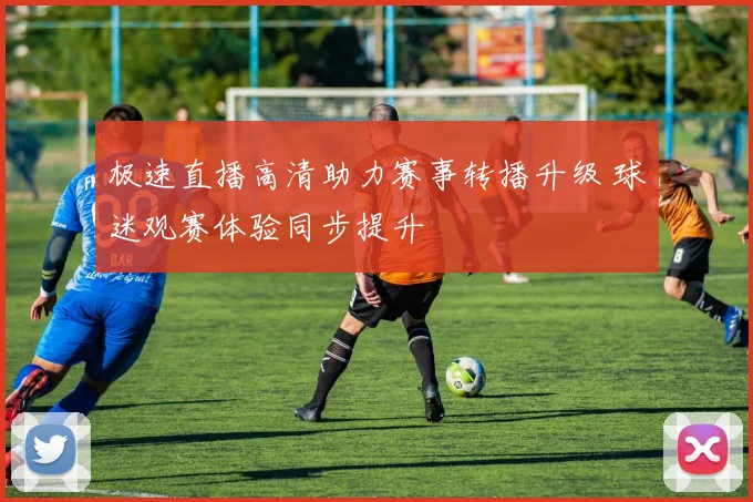 极速直播高清助力赛事转播升级 球迷观赛体验同步提升