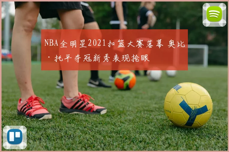 NBA全明星2021扣篮大赛落幕 奥比·托平夺冠新秀表现抢眼