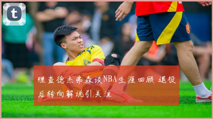 理查德杰弗森谈NBA生涯回顾 退役后转向解说引关注