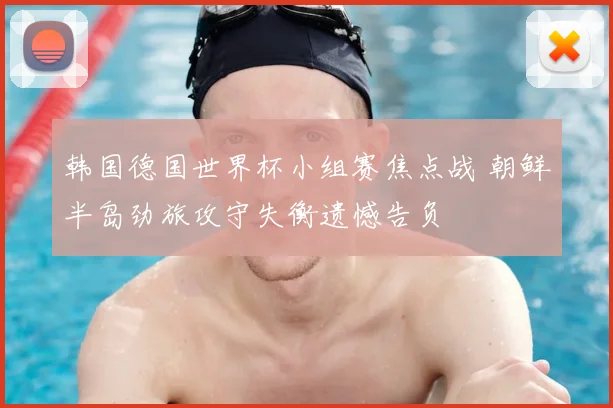 韩国德国世界杯小组赛焦点战 朝鲜半岛劲旅攻守失衡遗憾告负