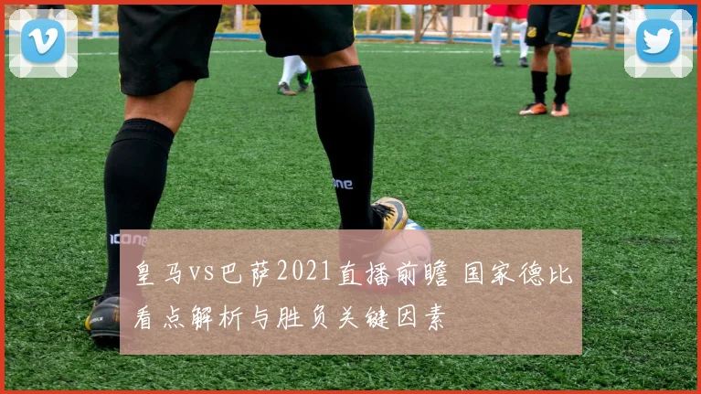 皇马vs巴萨2021直播前瞻 国家德比看点解析与胜负关键因素