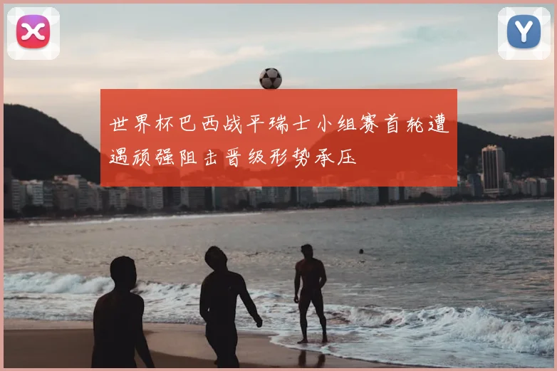 世界杯巴西战平瑞士小组赛首轮遭遇顽强阻击晋级形势承压