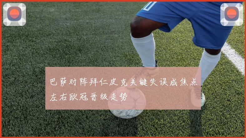 巴萨对阵拜仁皮克关键失误成焦点左右欧冠晋级走势