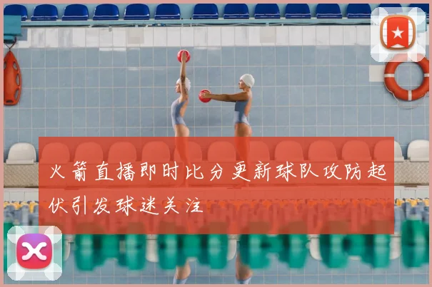 火箭直播即时比分更新球队攻防起伏引发球迷关注