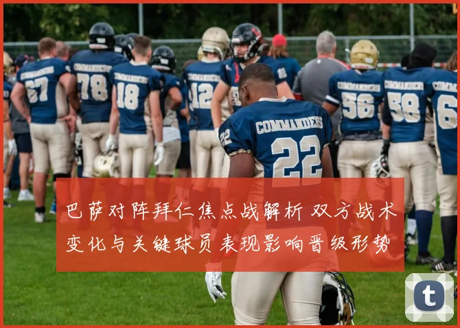 巴萨对阵拜仁焦点战解析 双方战术变化与关键球员表现影响晋级形势