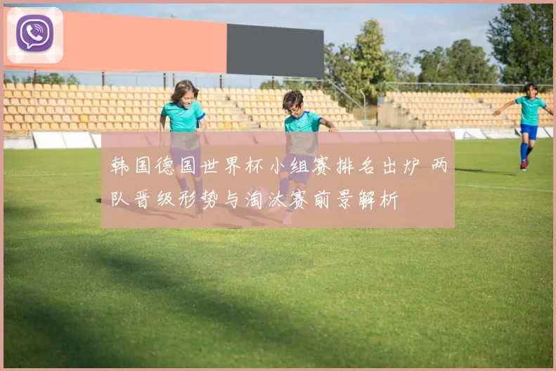 韩国德国世界杯小组赛排名出炉 两队晋级形势与淘汰赛前景解析