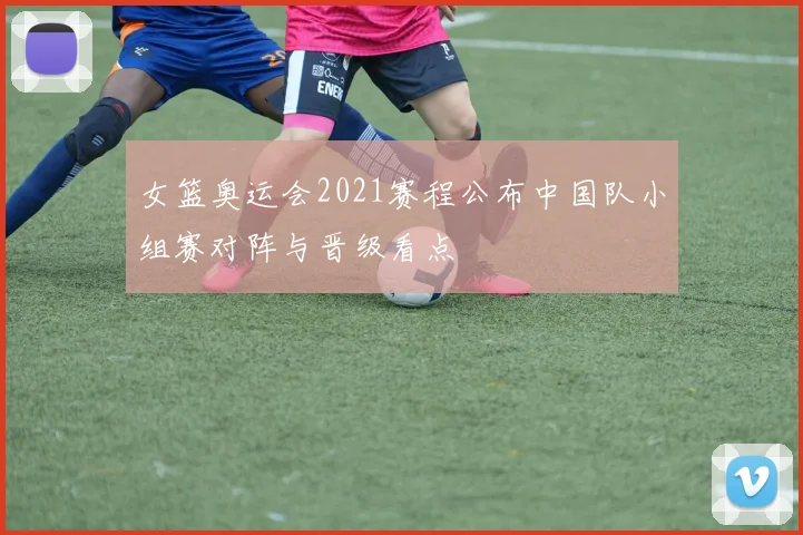 女篮奥运会2021赛程公布中国队小组赛对阵与晋级看点