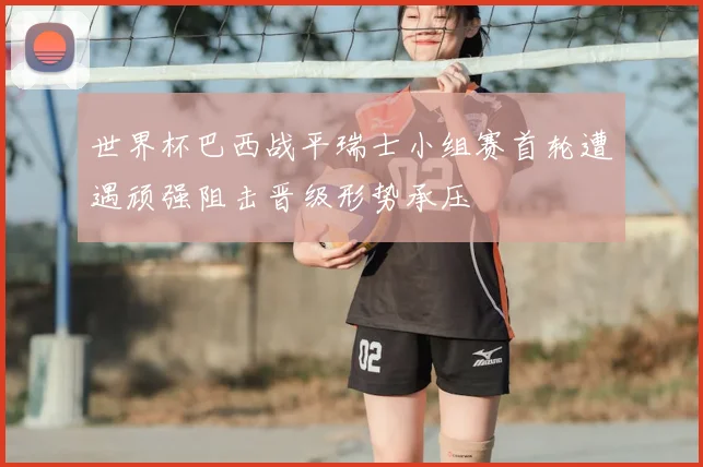 世界杯巴西战平瑞士小组赛首轮遭遇顽强阻击晋级形势承压