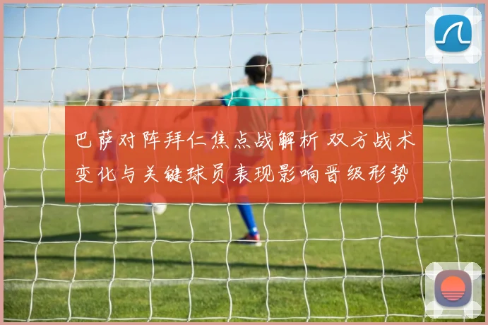 巴萨对阵拜仁焦点战解析 双方战术变化与关键球员表现影响晋级形势