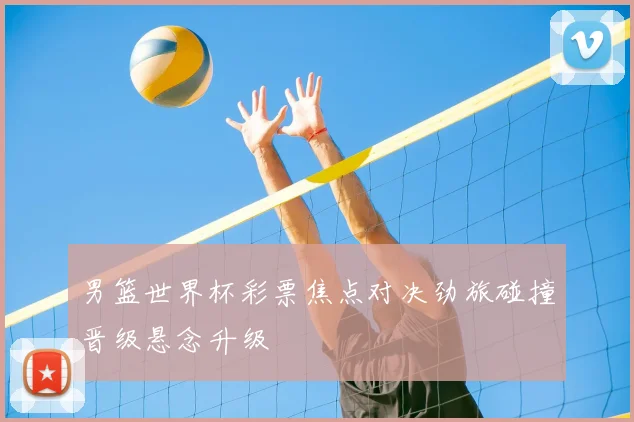 男篮世界杯彩票焦点对决劲旅碰撞晋级悬念升级