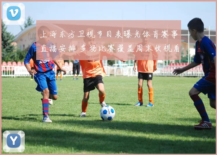 上海东方卫视节目表曝光体育赛事直播安排 多场比赛覆盖周末收视看点