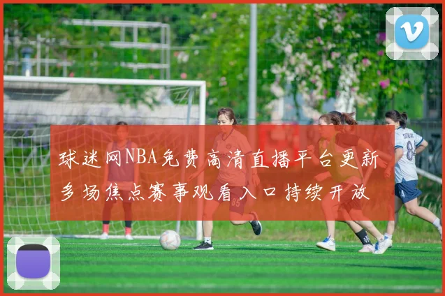 球迷网NBA免费高清直播平台更新 多场焦点赛事观看入口持续开放