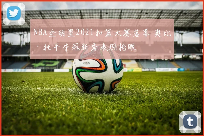 NBA全明星2021扣篮大赛落幕 奥比·托平夺冠新秀表现抢眼