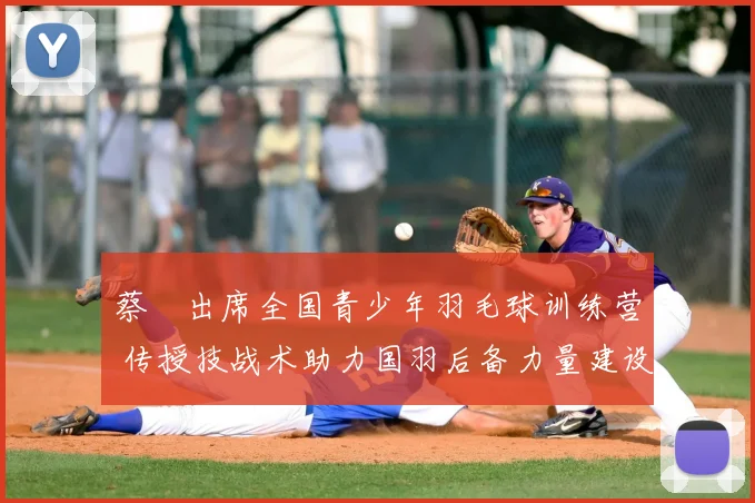 蔡赟出席全国青少年羽毛球训练营 传授技战术助力国羽后备力量建设